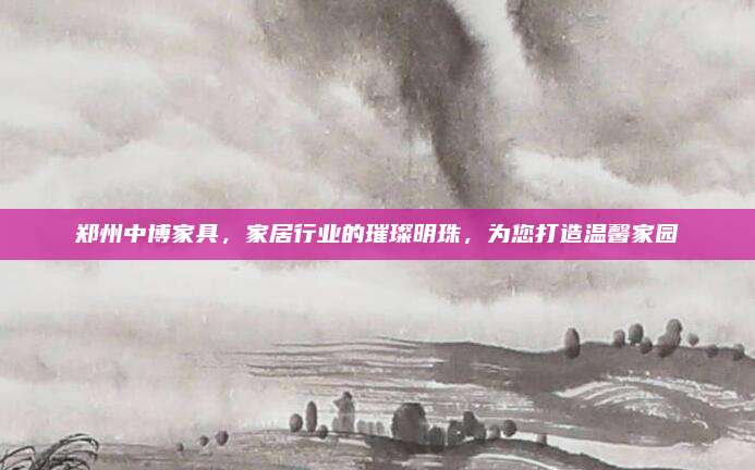 郑州中博家具，家居行业的璀璨明珠，为您打造温馨家园