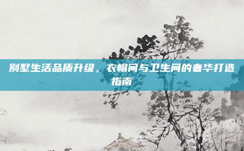 别墅生活品质升级，衣帽间与卫生间的奢华打造指南