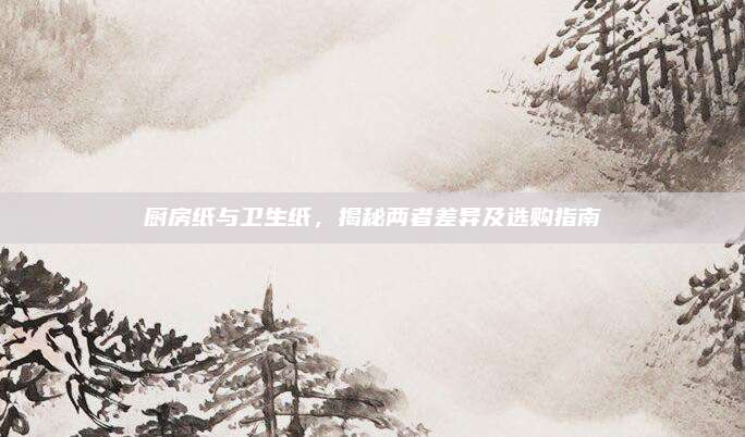 厨房纸与卫生纸，揭秘两者差异及选购指南