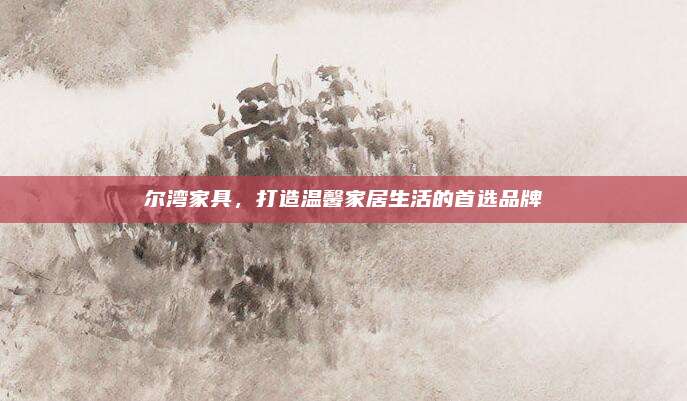 尔湾家具，打造温馨家居生活的首选品牌