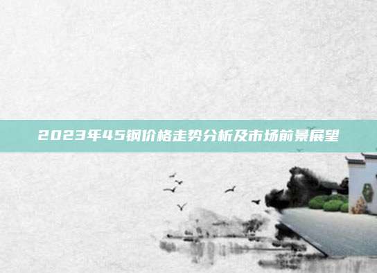 2023年45钢价格走势分析及市场前景展望