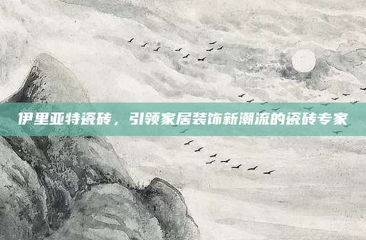 伊里亚特瓷砖，引领家居装饰新潮流的瓷砖专家