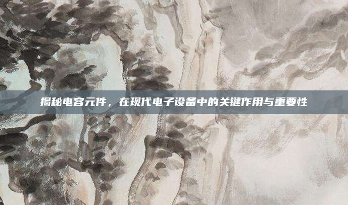 揭秘电容元件，在现代电子设备中的关键作用与重要性
