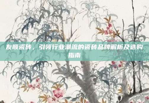 友顺瓷砖，引领行业潮流的瓷砖品牌解析及选购指南