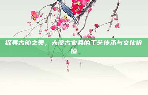 探寻古韵之美，大漆古家具的工艺传承与文化价值