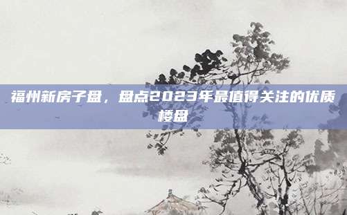 福州新房子盘，盘点2023年最值得关注的优质楼盘