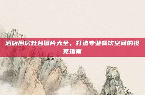 酒店厨房灶台图片大全，打造专业餐饮空间的视觉指南