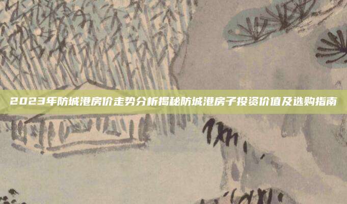 2023年防城港房价走势分析揭秘防城港房子投资价值及选购指南