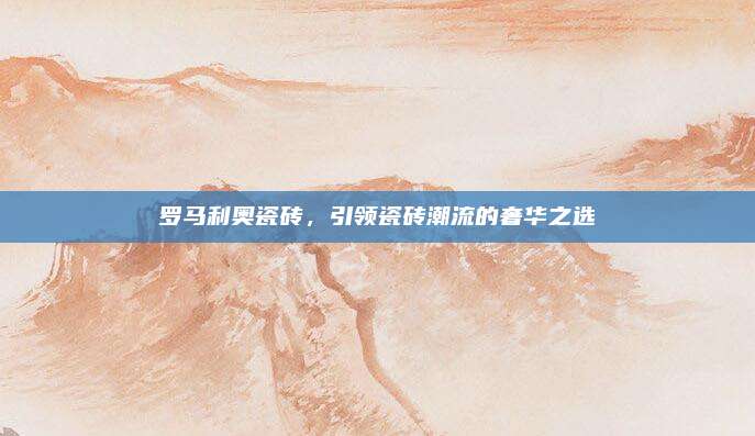 罗马利奥瓷砖，引领瓷砖潮流的奢华之选