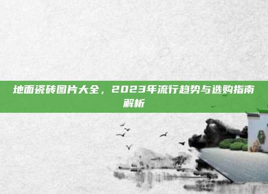 地面瓷砖图片大全，2023年流行趋势与选购指南解析