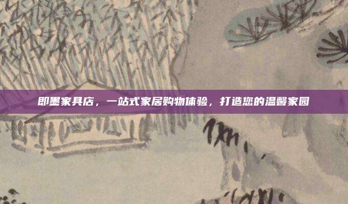即墨家具店，一站式家居购物体验，打造您的温馨家园