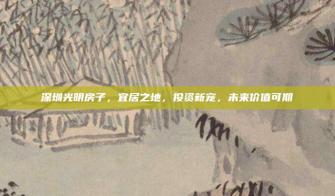 深圳光明房子，宜居之地，投资新宠，未来价值可期