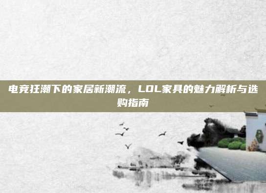 电竞狂潮下的家居新潮流，LOL家具的魅力解析与选购指南