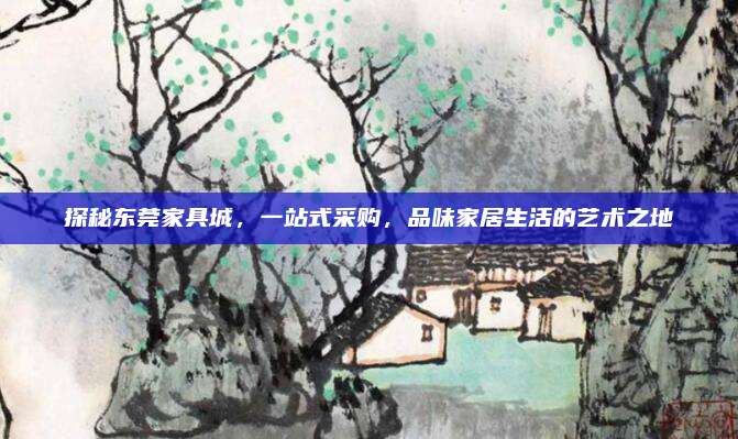 探秘东莞家具城，一站式采购，品味家居生活的艺术之地