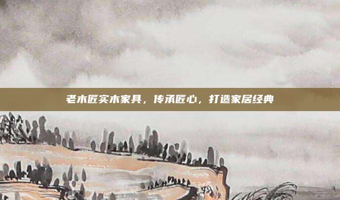 老木匠实木家具，传承匠心，打造家居经典