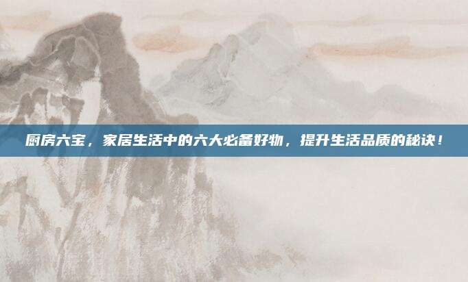厨房六宝，家居生活中的六大必备好物，提升生活品质的秘诀！