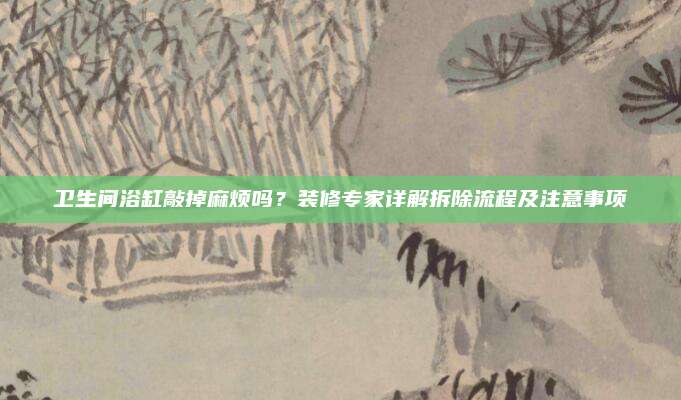 卫生间浴缸敲掉麻烦吗？装修专家详解拆除流程及注意事项