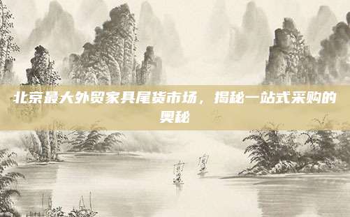 北京最大外贸家具尾货市场，揭秘一站式采购的奥秘