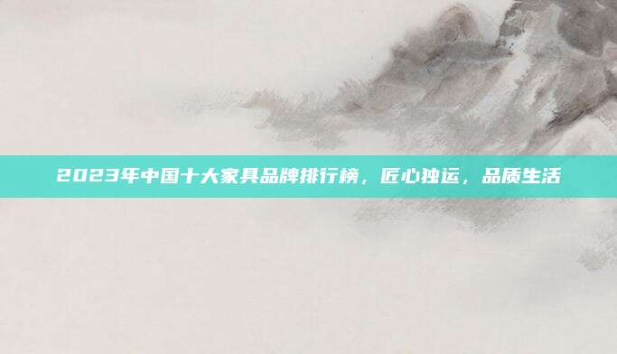 2023年中国十大家具品牌排行榜，匠心独运，品质生活