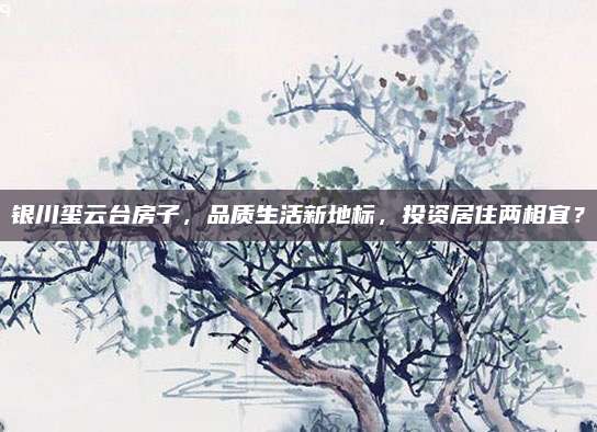 银川玺云台房子，品质生活新地标，投资居住两相宜？