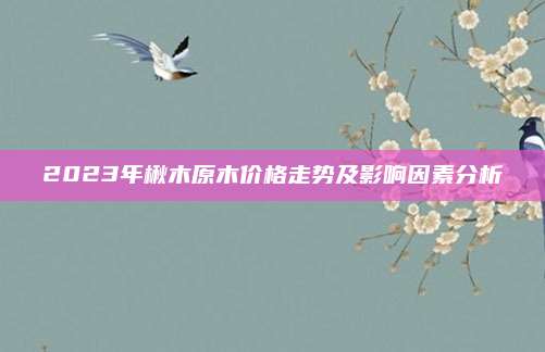 2023年楸木原木价格走势及影响因素分析