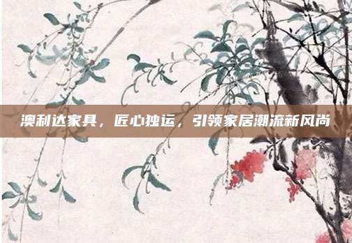 澳利达家具，匠心独运，引领家居潮流新风尚