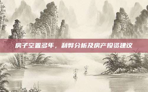 房子空置多年，利弊分析及房产投资建议
