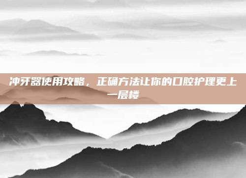 冲牙器使用攻略，正确方法让你的口腔护理更上一层楼