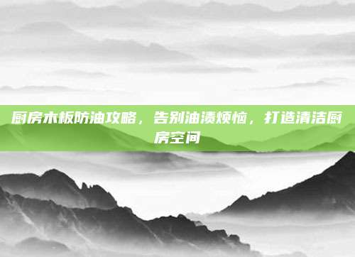 厨房木板防油攻略，告别油渍烦恼，打造清洁厨房空间