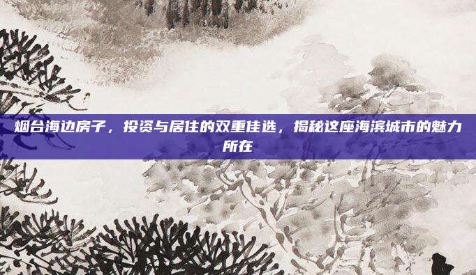 烟台海边房子，投资与居住的双重佳选，揭秘这座海滨城市的魅力所在