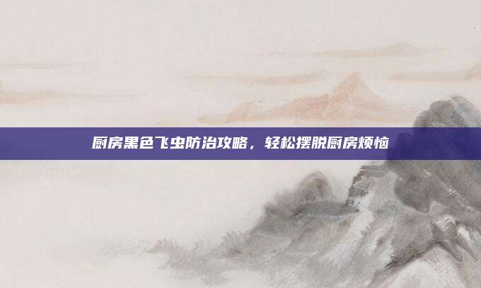 厨房黑色飞虫防治攻略，轻松摆脱厨房烦恼