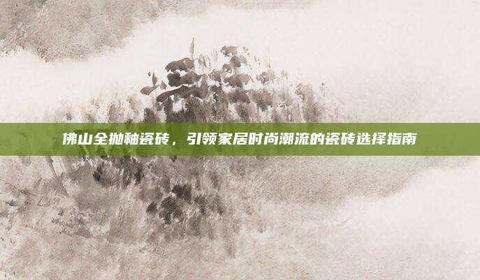 佛山全抛釉瓷砖，引领家居时尚潮流的瓷砖选择指南