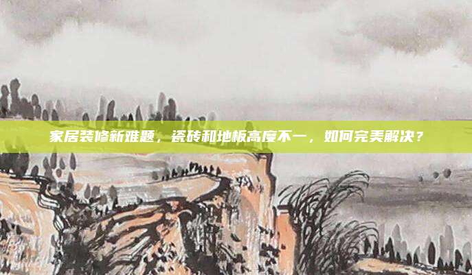 家居装修新难题，瓷砖和地板高度不一，如何完美解决？