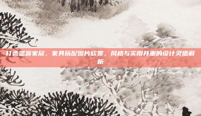 打造温馨家居，家具搭配图片欣赏，风格与实用并重的设计灵感解析