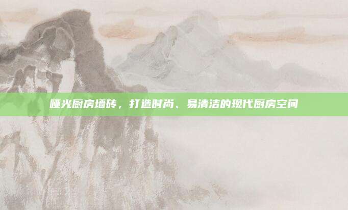 哑光厨房墙砖，打造时尚、易清洁的现代厨房空间