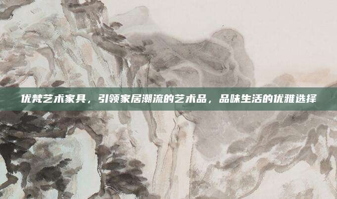 优梵艺术家具，引领家居潮流的艺术品，品味生活的优雅选择