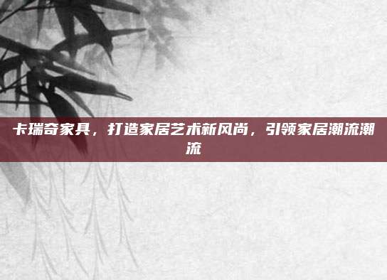 卡瑞奇家具，打造家居艺术新风尚，引领家居潮流潮流