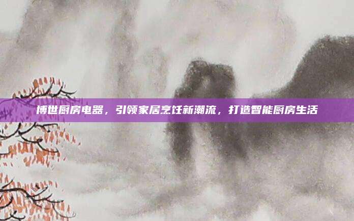 博世厨房电器，引领家居烹饪新潮流，打造智能厨房生活