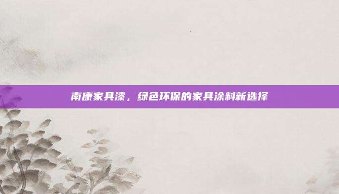 南康家具漆，绿色环保的家具涂料新选择