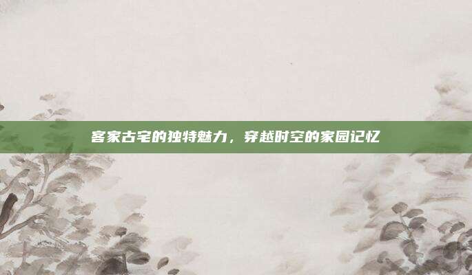 客家古宅的独特魅力，穿越时空的家园记忆