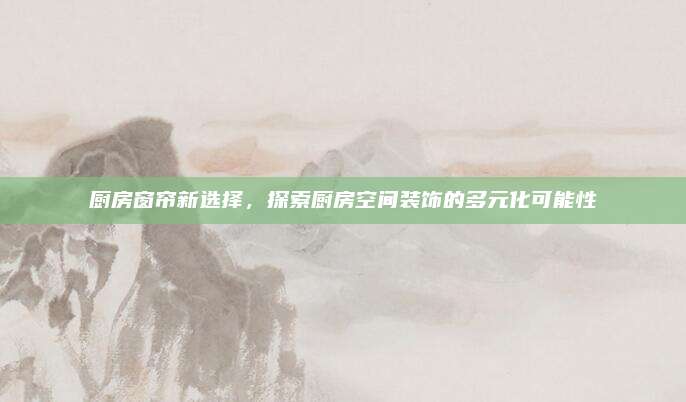 厨房窗帘新选择，探索厨房空间装饰的多元化可能性