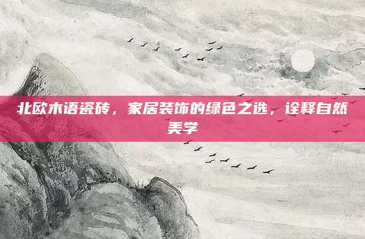 北欧木语瓷砖，家居装饰的绿色之选，诠释自然美学