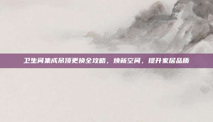 卫生间集成吊顶更换全攻略，焕新空间，提升家居品质