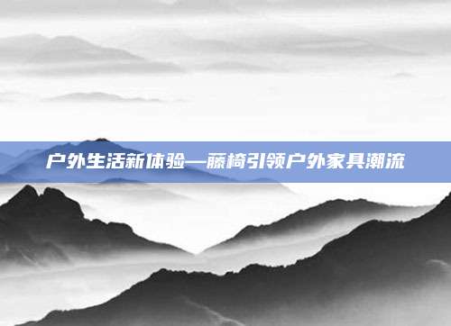 户外生活新体验—藤椅引领户外家具潮流