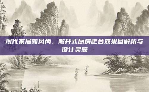 现代家居新风尚，敞开式厨房吧台效果图解析与设计灵感