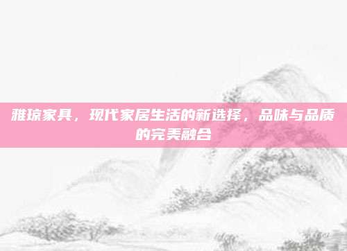 雅琼家具，现代家居生活的新选择，品味与品质的完美融合