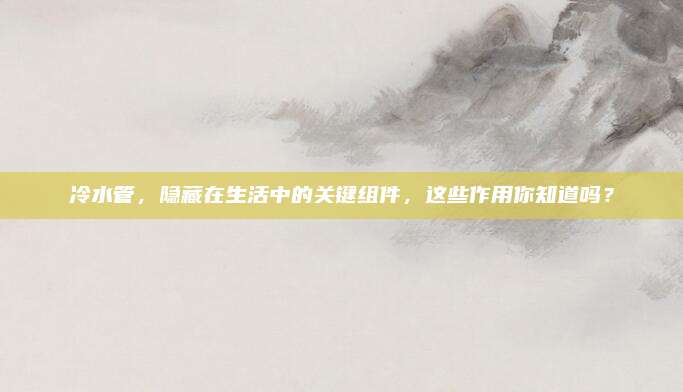 冷水管，隐藏在生活中的关键组件，这些作用你知道吗？