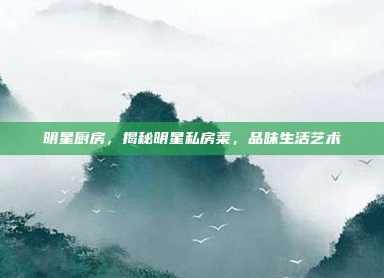 明星厨房，揭秘明星私房菜，品味生活艺术