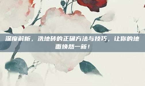 深度解析，洗地砖的正确方法与技巧，让你的地面焕然一新！