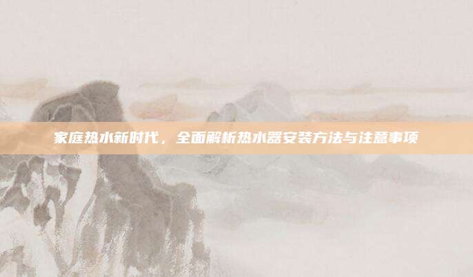 家庭热水新时代，全面解析热水器安装方法与注意事项